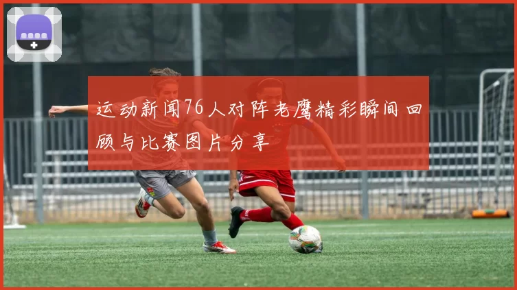 运动新闻76人对阵老鹰精彩瞬间回顾与比赛图片分享