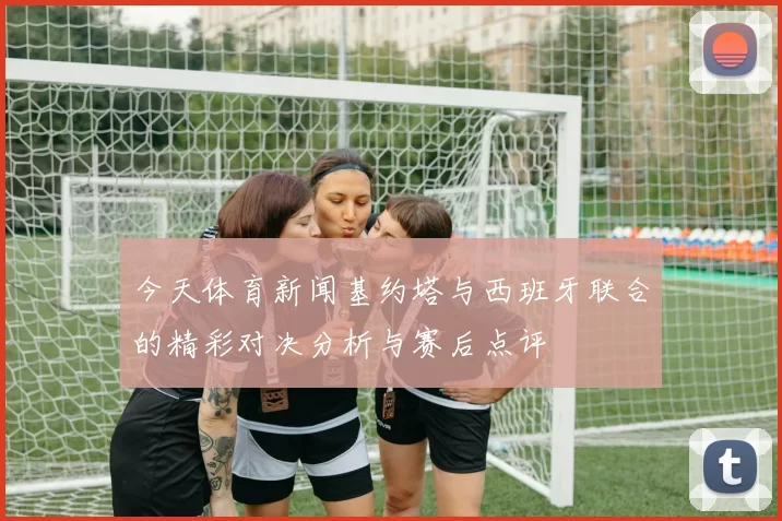 今天体育新闻基约塔与西班牙联合的精彩对决分析与赛后点评