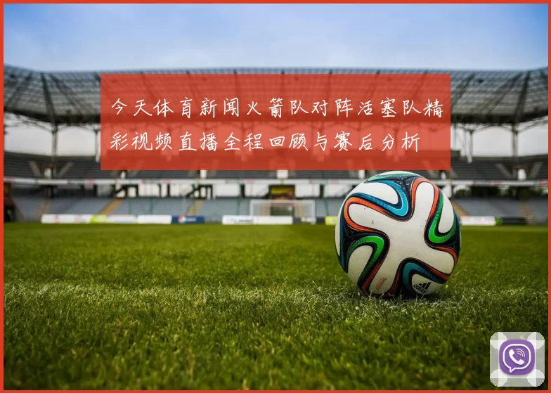 今天体育新闻火箭队对阵活塞队精彩视频直播全程回顾与赛后分析