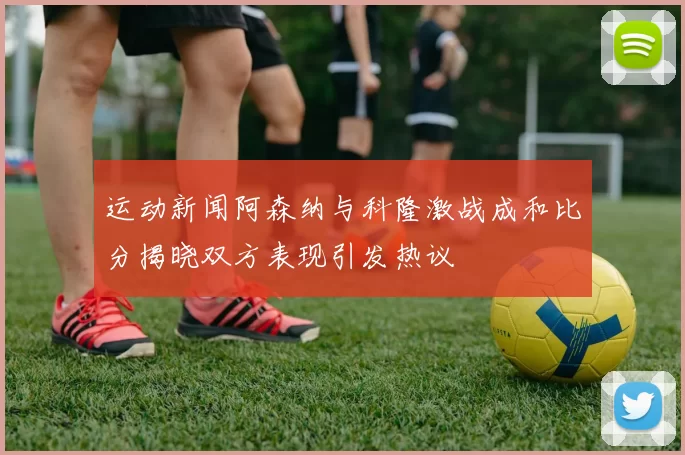 运动新闻阿森纳与科隆激战成和比分揭晓双方表现引发热议