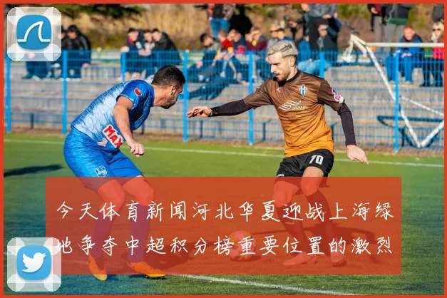 今天体育新闻河北华夏迎战上海绿地争夺中超积分榜重要位置的激烈对决
