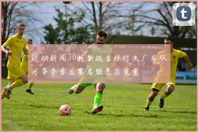 运动新闻30轮激战吉林对决广东双方争夺季后赛名额悬念重重