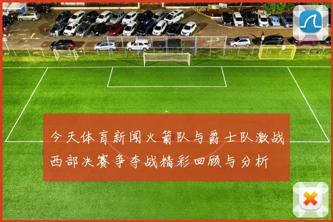 今天体育新闻火箭队与爵士队激战西部决赛争夺战精彩回顾与分析
