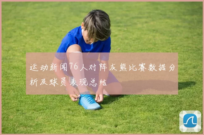 运动新闻76人对阵灰熊比赛数据分析及球员表现总结